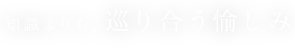 知識よりも、 巡り合う愉しみ
